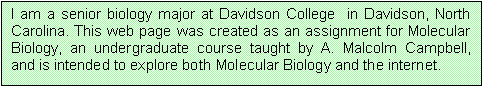 Text Box: I am a senior biology major at Davidson College  in Davidson, North Carolina. This web page was created as an assignment for Molecular Biology, an undergraduate course taught by A. Malcolm Campbell, and is intended to explore both Molecular Biology and the internet.

